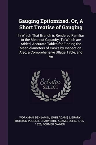 Gauging Epitomized. Or, a Short Treatise of Gauging In Which That Branch Is Rendered Familiar to the Meanest Capacity. to Which Are Added, Accurate Tables for Finding the Mean-Diameters of Casks by Inspection. Also, a Comprehensive Ullage Table, and An