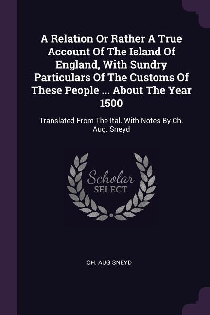 A Relation Or Rather A True Account Of The Island Of England, With Sundry Particulars Of The Customs Of These People ... About The Year 1500: Translated From The Ital. With Notes By Ch. Aug. Sneyd