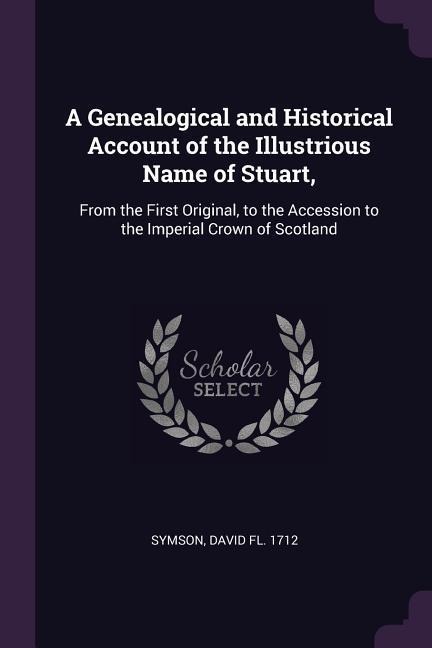 A Genealogical and Historical Account of the Illustrious Name of Stuart,: From the First Original, to the Accession to the Imperial Crown of Scotland