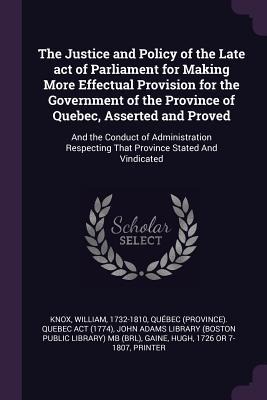The Justice and Policy of the Late act of Parliament for Making More Effectual Provision for the Government of the Province of Quebec, Asserted and Proved: And the Conduct of Administration Respecting That Province Stated And Vindicated