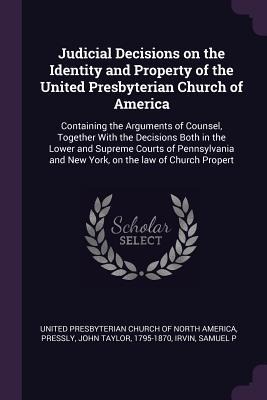 Judicial Decisions on the Identity and Property of the United Presbyterian Church of America: Containing the Arguments of Counsel, Together With the Decisions Both in the Lower and Supreme Courts of Pennsylvania and New York, on the law of Church Propert