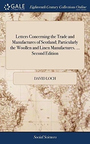 Letters Concerning the Trade and Manufactures of Scotland; Particularly the Woollen and Linen Manufactures. ... Second Edition With Large Additions. By David Loch, Merchant