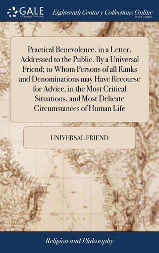Practical Benevolence, in a Letter, Addressed to the Public. By a Universal Friend; to Whom Persons of All Ranks and Denominations May Have Recourse for Advice, in the Most Critical Situations, and Most Delicate Circumstances of Human Life