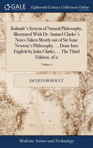 Rohault's System of Natural Philosophy, Illustrated With Dr. Samuel Clarke's Notes Taken Mostly Out of Sir Isaac Newton's Philosophy. ... Done Into English by John Clarke, ... The Third Edition. of 2; Volume 2