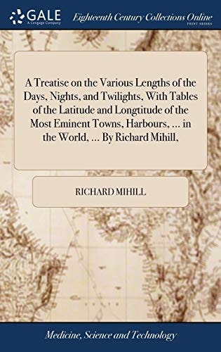 A Treatise on the Various Lengths of the Days, Nights, and Twilights, With Tables of the Latitude and Longtitude of the Most Eminent Towns, Harbours, ... in the World, ... By Richard Mihill,