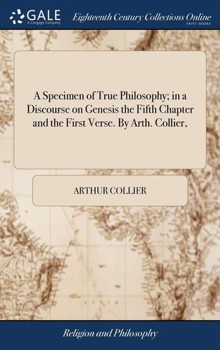 A Specimen of True Philosophy; in a Discourse on Genesis the Fifth Chapter and the First Verse. By Arth. Collier,