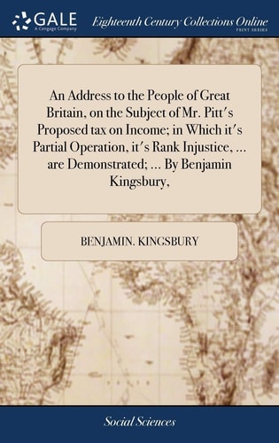 An Address to the People of Great Britain, on the Subject of Mr. Pitt's Proposed Tax on Income; in Which It's Partial Operation, It's Rank Injustice, ... Are Demonstrated; ... by Benjamin Kingsbury,