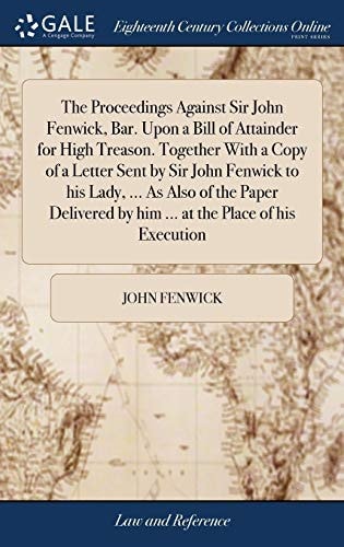 The Proceedings Against Sir John Fenwick, Bar. Upon a Bill of Attainder for High Treason. Together With a Copy of a Letter Sent by Sir John Fenwick to His Lady, ... As Also of the Paper Delivered by Him ... at the Place of His Execution