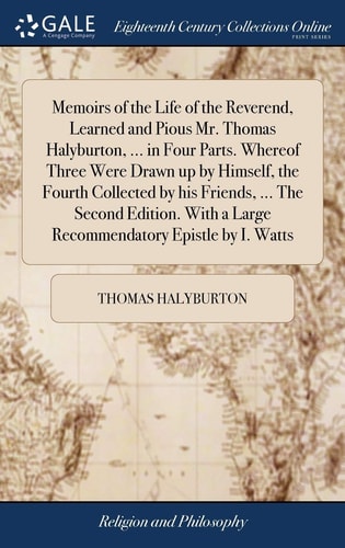 Memoirs of the Life of the Reverend, Learned and Pious Mr. Thomas Halyburton, ... in Four Parts. Whereof Three Were Drawn Up by Himself, the Fourth Collected by His Friends, ... The Second Edition. With a Large Recommendatory Epistle by I. Watts