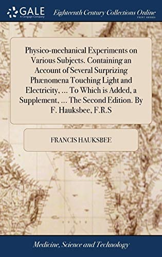 Physico-mechanical Experiments on Various Subjects. Containing an Account of Several Surprizing Phænomena Touching Light and Electricity, ... To Which is Added, a Supplement, ... The Second Edition. By F. Hauksbee, F.R.S