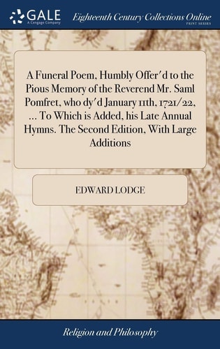 A Funeral Poem, Humbly Offer'd to the Pious Memory of the Reverend Mr. Saml Pomfret, who Dy'd January 11th, 1721/22, ... To Which is Added, His Late Annual Hymns. The Second Edition, With Large Additions