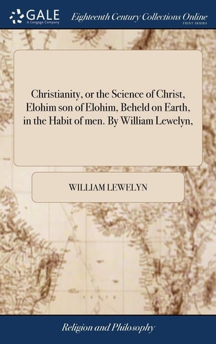 Christianity, Or the Science of Christ, Elohim Son of Elohim, Beheld on Earth, in the Habit of Men. By William Lewelyn,
