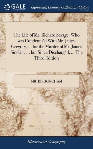 The Life of Mr. Richard Savage. Who was Condemn'd With Mr. James Gregory, ... for the Murder of Mr. James Sinclair, ... But Since Discharg'd, ... The Third Edition