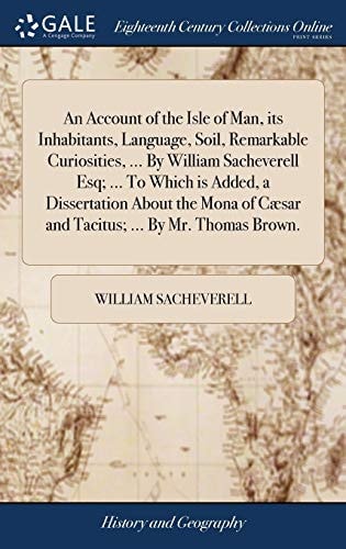 An Account of the Isle of Man, Its Inhabitants, Language, Soil, Remarkable Curiosities, ... By William Sacheverell Esq; ... To Which is Added, a Dissertation About the Mona of Cæsar and Tacitus; ... By Mr. Thomas Brown.