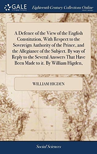 A Defence of the View of the English Constitution, With Respect to the Sovereign Authority of the Prince, and the Allegiance of the Subject. By Way of Reply to the Several Answers That Have Been Made to It. By William Higden,