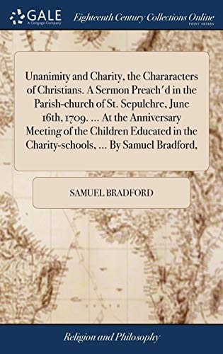 Unanimity and Charity, the Chararacters of Christians. a Sermon Preach'd in the Parish-Church of St. Sepulchre, June 16th, 1709... . at the Anniversary Meeting of the Children Educated in the Charity-Schools, ... by Samuel Bradford,