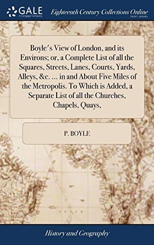 Boyle's View of London, and Its Environs; Or, a Complete List of All the Squares, Streets, Lanes, Courts, Yards, Alleys, &c. ... in and About Five Miles of the Metropolis. To Which is Added, a Separate List of All the Churches, Chapels, Quays,