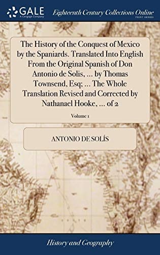 The History of the Conquest of Mexico by the Spaniards. Translated Into English From the Original Spanish of Don Antonio de Solis, ... by Thomas Townsend, Esq; ... The Whole Translation Revised and Corrected by Nathanael Hooke, ... of 2; Volume 1