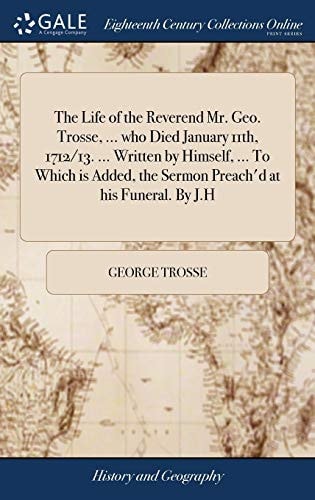 The Life of the Reverend Mr. Geo. Trosse, ... Who Died January 11th, 1712/13... . Written by Himself, ... to Which Is Added, the Sermon Preach'd at His Funeral. by J. H