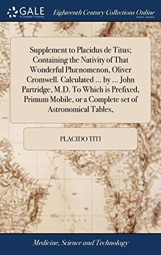 Supplement to Placidus de Titus; Containing the Nativity of That Wonderful Phænomenon, Oliver Cromwell. Calculated ... by ... John Partridge, M. D. to Which Is Prefixed, Primum Mobile, Or a Complete Set of Astronomical Tables,