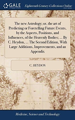 The New Astrology; Or, the Art of Predicting Or Foretelling Future Events, by the Aspects, Positions, and Influences, of the Heavenly Bodies; ... By C. Heydon, ... The Second Edition, With Large Additions, Improvements, and an Appendix