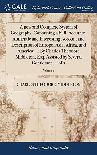 A New and Complete System of Geography. Containing a Full, Accurate, Authentic and Interesting Account and Description of Europe, Asia, Africa, and America; ... By Charles Theodore Middleton, Esq. Assisted by Several Gentlemen ... of 2; Volume 1