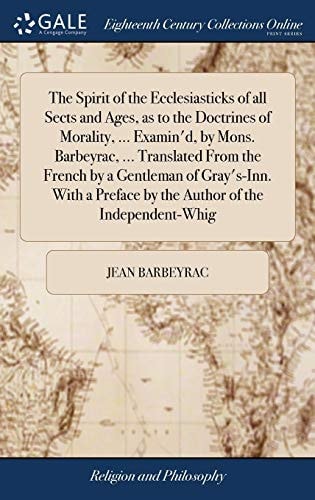 The Spirit of the Ecclesiasticks of All Sects and Ages, as to the Doctrines of Morality, ... Examin'd, by Mons. Barbeyrac, ... Translated From the French by a Gentleman of Gray's-Inn. With a Preface by the Author of the Independent-Whig