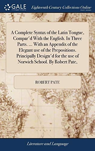 A Complete Syntax of the Latin Tongue, Compar'd With the English. In Three Parts. ... With an Appendix of the Elegant Use of the Prepositions. Principally Design'd for the Use of Norwich School. By Robert Pate,