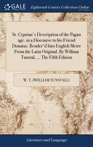 St. Cyprian's Description of the Pagan Age. in a Discourse to His Friend Donatus. Render'd Into English Metre From the Latin Original. By William Tunstal, ... The Fifth Edition