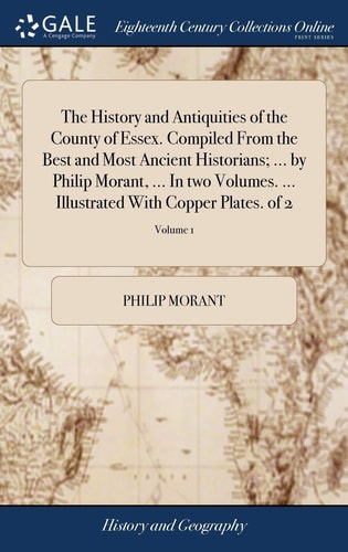 The History and Antiquities of the County of Essex. Compiled From the Best and Most Ancient Historians; ... by Philip Morant, ... In Two Volumes. ... Illustrated With Copper Plates. of 2; Volume 1