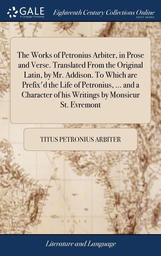 The Works of Petronius Arbiter, in Prose and Verse. Translated From the Original Latin, by Mr. Addison. To Which are Prefix'd the Life of Petronius, ... and a Character of His Writings by Monsieur St. Evremont