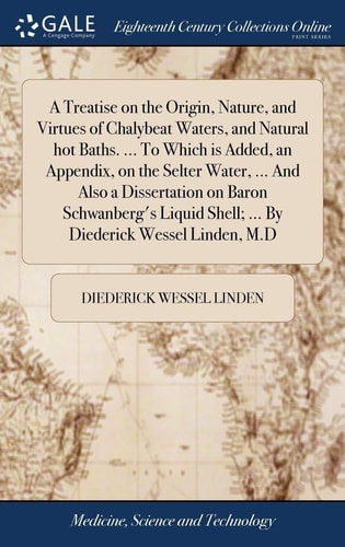 A Treatise on the Origin, Nature, and Virtues of Chalybeat Waters, and Natural Hot Baths. ... To Which is Added, an Appendix, on the Selter Water, ... And Also a Dissertation on Baron Schwanberg's Liquid Shell; ... By Diederick Wessel Linden, M.D
