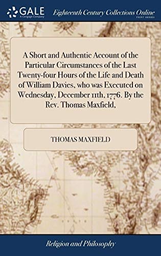 A Short and Authentic Account of the Particular Circumstances of the Last Twenty-Four Hours of the Life and Death of William Davies, Who Was Executed on Wednesday, December 11th, 1776. by the Rev. Thomas Maxfield,