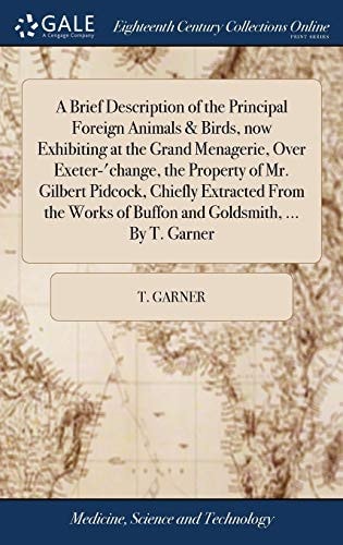 A Brief Description of the Principal Foreign Animals & Birds, Now Exhibiting at the Grand Menagerie, Over Exeter-'change, the Property of Mr. Gilbert Pidcock, Chiefly Extracted From the Works of Buffon and Goldsmith, ... By T. Garner