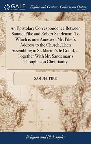 An Epistolary Correspondence Between Samuel Pike and Robert Sandeman. To Which is Now Annexed, Mr. Pike's Address to the Church, Then Assembling in St. Martin's Le Grand, ... Together With Mr. Sandeman's Thoughts on Christianity