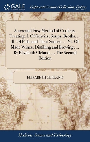 A New and Easy Method of Cookery. Treating, I. Of Gravies, Soups, Broths, ... II. Of Fish, and Their Sauces. ... VI. Of Made Wines, Distilling and Brewing, ... By Elizabeth Cleland. ... The Second Edition