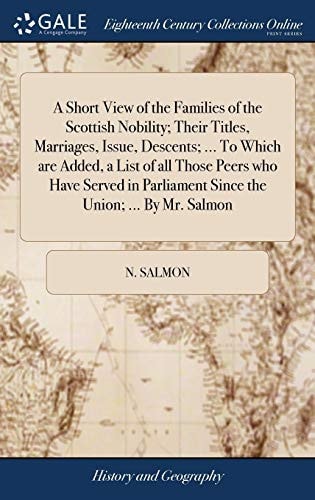 A Short View of the Families of the Scottish Nobility; Their Titles, Marriages, Issue, Descents; ... To Which are Added, a List of All Those Peers who Have Served in Parliament Since the Union; ... By Mr. Salmon