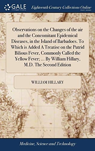 Observations on the Changes of the Air and the Concomitant Epidemical Diseases, in the Island of Barbadoes. To Which is Added A Treatise on the Putrid Bilious Fever, Commonly Called the Yellow Fever; ... By William Hillary, M.D. The Second Edition