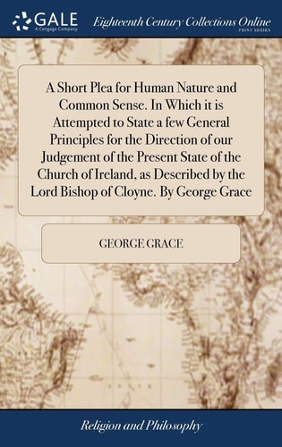 A Short Plea for Human Nature and Common Sense. in Which It Is Attempted to State a Few General Principles for the Direction of Our Judgement of the Present State of the Church of Ireland, As Described by the Lord Bishop of Cloyne. by George Grace