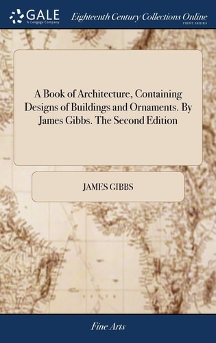 A Book of Architecture, Containing Designs of Buildings and Ornaments. By James Gibbs. The Second Edition