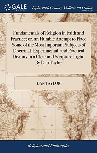Fundamentals of Religion in Faith and Practice; Or, an Humble Attempt to Place Some of the Most Important Subjects of Doctrinal, Experimental, and Practical Divinity in a Clear and Scripture Light. By Dan Taylor