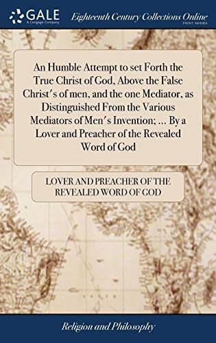An Humble Attempt to Set Forth the True Christ of God, Above the False Christ's of Men, and the One Mediator, as Distinguished From the Various Mediators of Men's Invention; ... By a Lover and Preacher of the Revealed Word of God