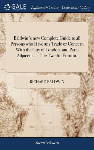 Baldwin's New Complete Guide to All Persons who Have Any Trade Or Concern With the City of London, and Parts Adjacent. ... The Twelfth Edition,