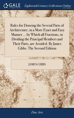 Rules for Drawing the Several Parts of Architecture, in a More Exact and Easy Manner ... by Which All Fractions, in Dividing the Principal Members and Their Parts, are Avoided. By James Gibbs. The Second Edition