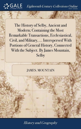 The History of Selby, Ancient and Modern; Containing the Most Remarkable Transactions, Ecclesiastical, Civil, and Military, ... Interspersed With Portions of General History, Connected With the Subject. By James Mountain, Selby