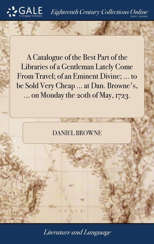 A Catalogue of the Best Part of the Libraries of a Gentleman Lately Come From Travel; of an Eminent Divine; ... to be Sold Very Cheap ... at Dan. Browne's, ... on Monday the 20th of May, 1723.