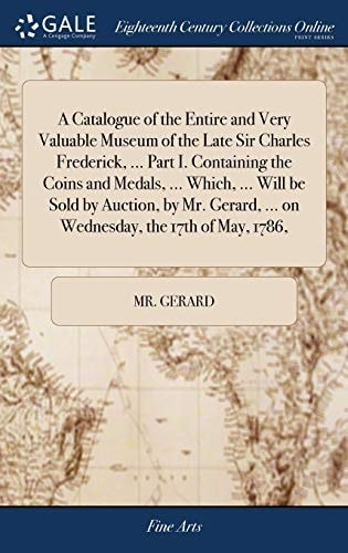A Catalogue of the Entire and Very Valuable Museum of the Late Sir Charles Frederick, ... Part I. Containing the Coins and Medals, ... Which, ... Will Be Sold by Auction, by Mr. Gerard, ... on Wednesday, the 17th of May, 1786,