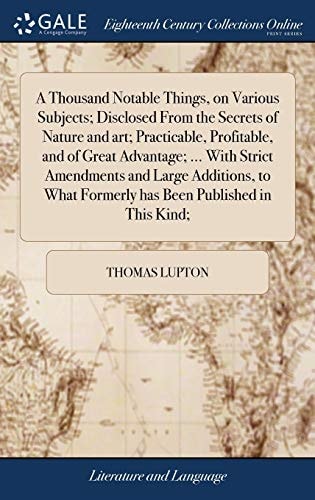 A Thousand Notable Things, on Various Subjects; Disclosed From the Secrets of Nature and Art; Practicable, Profitable, and of Great Advantage; ... With Strict Amendments and Large Additions, to What Formerly Has Been Published in This Kind;