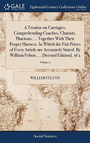 A Treatise on Carriages. Comprehending Coaches, Chariots, Phaetons, ... Together With Their Proper Harness. In Which the Fair Prices of Every Article are Accurately Stated. By William Felton, ... [Second Edition]. of 2; Volume 2