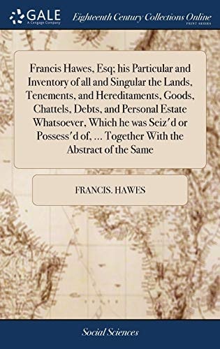 Francis Hawes, Esq; His Particular and Inventory of All and Singular the Lands, Tenements, and Hereditaments, Goods, Chattels, Debts, and Personal Estate Whatsoever, Which He Was Seiz'd Or Possess'd Of, ... Together with the Abstract of the Same